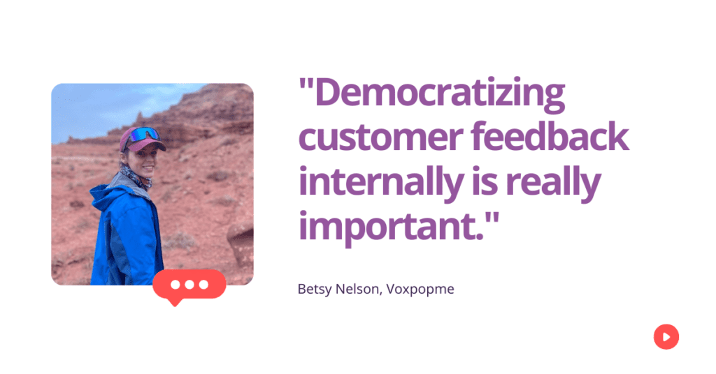Democratizing customer feedback internally is really important.