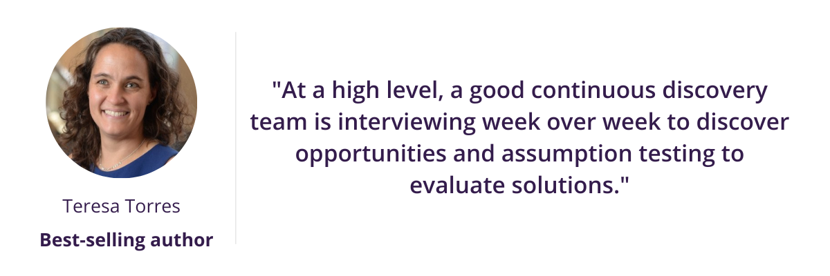 "At a high level, a good continuous discovery team is interviewing week over week to discover opportunities and assumption testing to evaluate solutions." - Teresa Torres