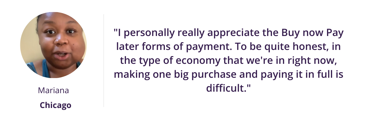 "I personally really appreciate the Buy now Pay later forms of payment. To be quite honest, in the type of economy that we're in right now, making one big purchase and paying it in full is difficult."