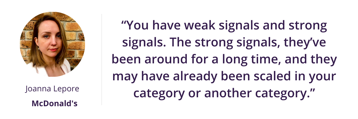 “You have weak signals and strong signals. The strong signals, they’ve been around for a long time, and they may have already been scaled in your category or another category.”