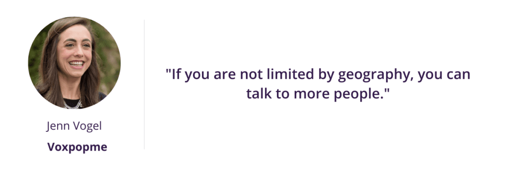 "If you are not limited by geography, you can talk to more people." - Jenn Vogel of Voxpopme