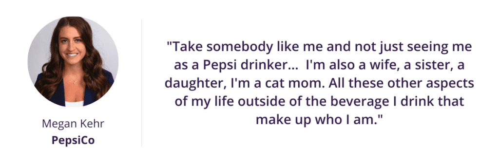 "Take somebody like me and not just seeing me as a Pepsi drinker... I'm also a wife, a sister, a daughter, I'm a cat mom. All these other aspects of my life outside of the beverage I drink that make up who I am."
