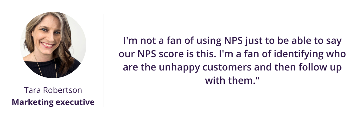 I'm not a fan of using NPS just to be able to say our NPS score is this. I'm a fan of identifying who are the unhappy customers and then follow up with them."