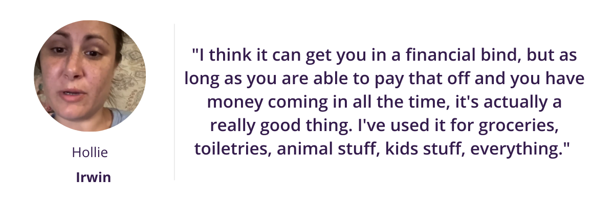 "I think it can get you in a financial bind, but as long as you are able to pay that off and you have money coming in all the time, it's actually a really good thing. I've used it for groceries, toiletries, animal stuff, kids stuff, everything." 