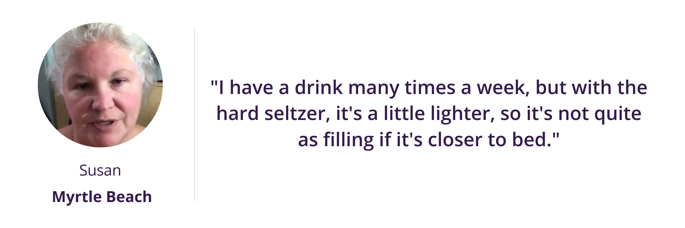 I have a drink many times a week, but with the hard seltzer, it's a little lighter, so it's not quite as filling if it's closer to bed.