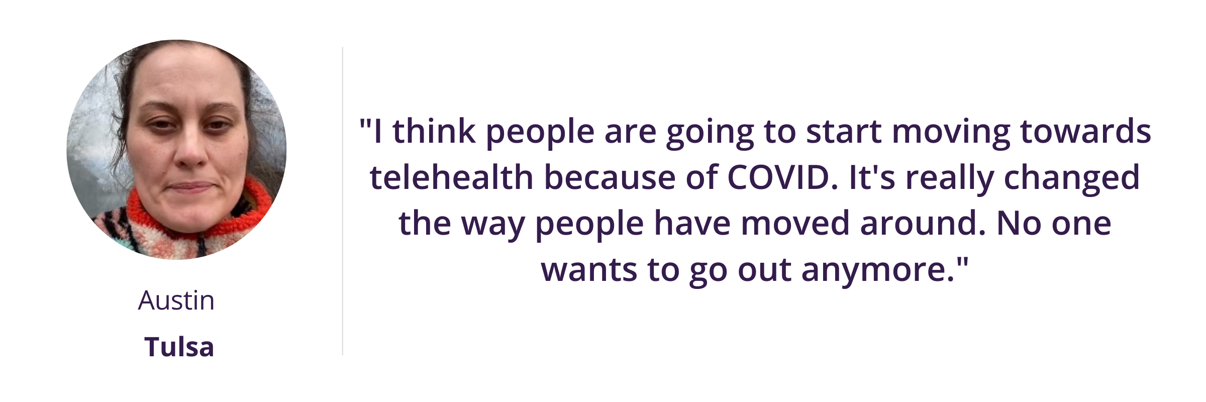 I think people are going to start moving towards telehealth because of COVID, It's really changed the way people have moved around. No one wants to go out anymore.