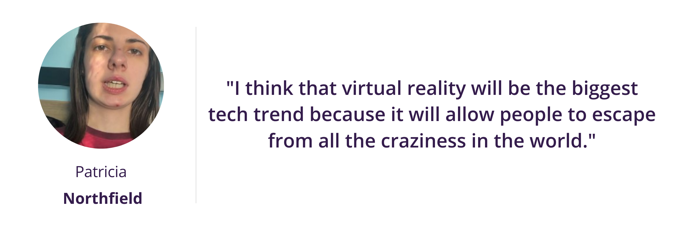 I think that virtual reality will be the biggest tech trend because it will allow people to escape from all the craziness in the world.