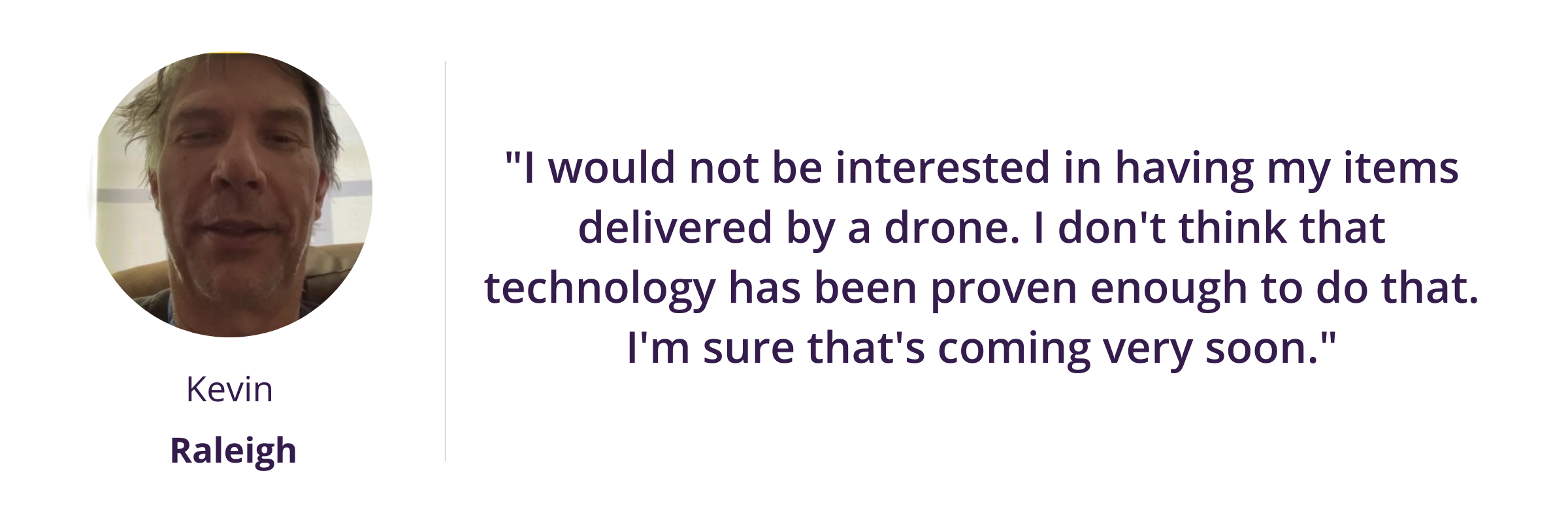 "I would not be interested in having my items delivered by a drone. I don't think that technology has been proven enough to do that. I'm sure that's coming very soon."