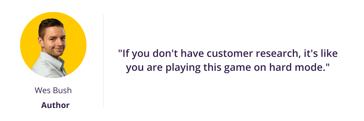 "If you don't have customer research, it's like you are playing this game on hard mode."