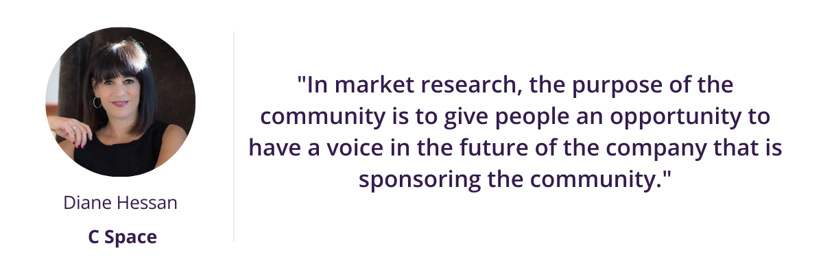 "In market research, the purpose of the community is to give people an opportunity to have a voice in the future of the company that is sponsoring the community." - Diane Hessan