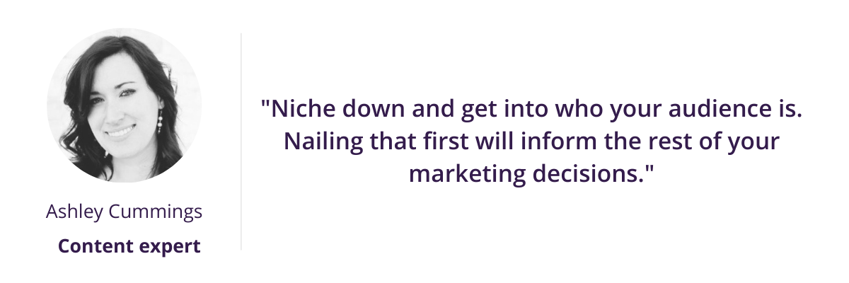 Niche down and get into who your audience is. Nailing that first will inform the rest of your marketing decisions.