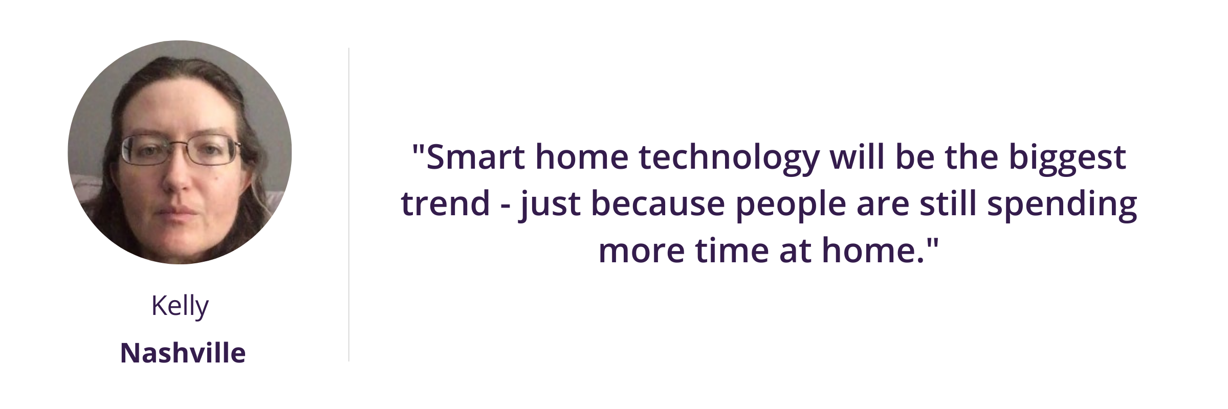 Smart home technology will be the biggest trend - just because people are still spending more time at home.