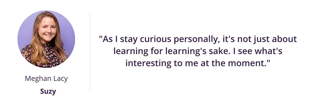 "As I stay curious personally, it's not just about learning for learning's sake. I see what's interesting to me at the moment."