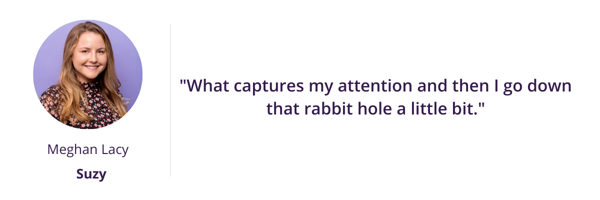 "What captures my attention and then I go down that rabbit hole a little bit."