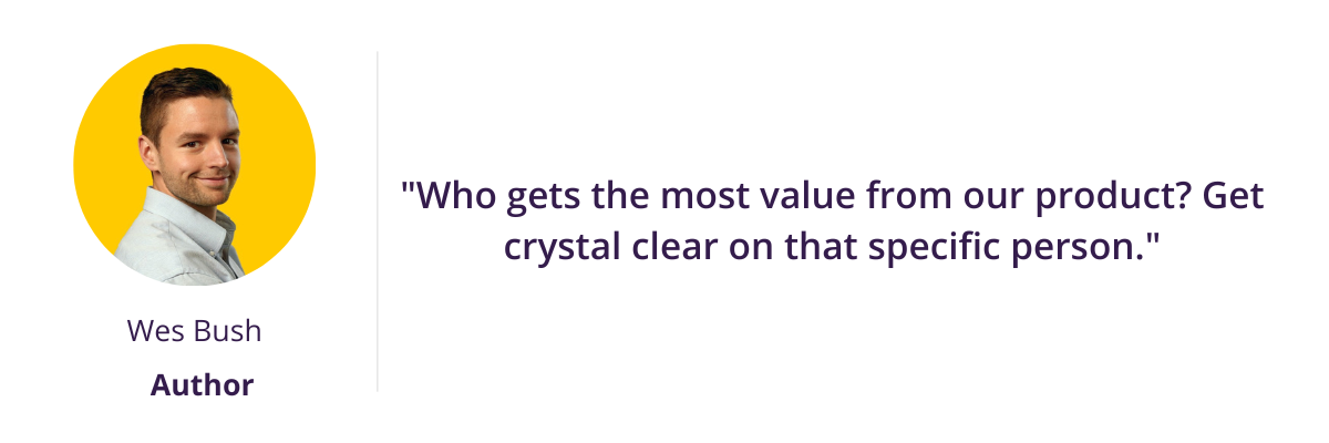 "Who gets the most value from our product? Get crystal clear on that specific person."