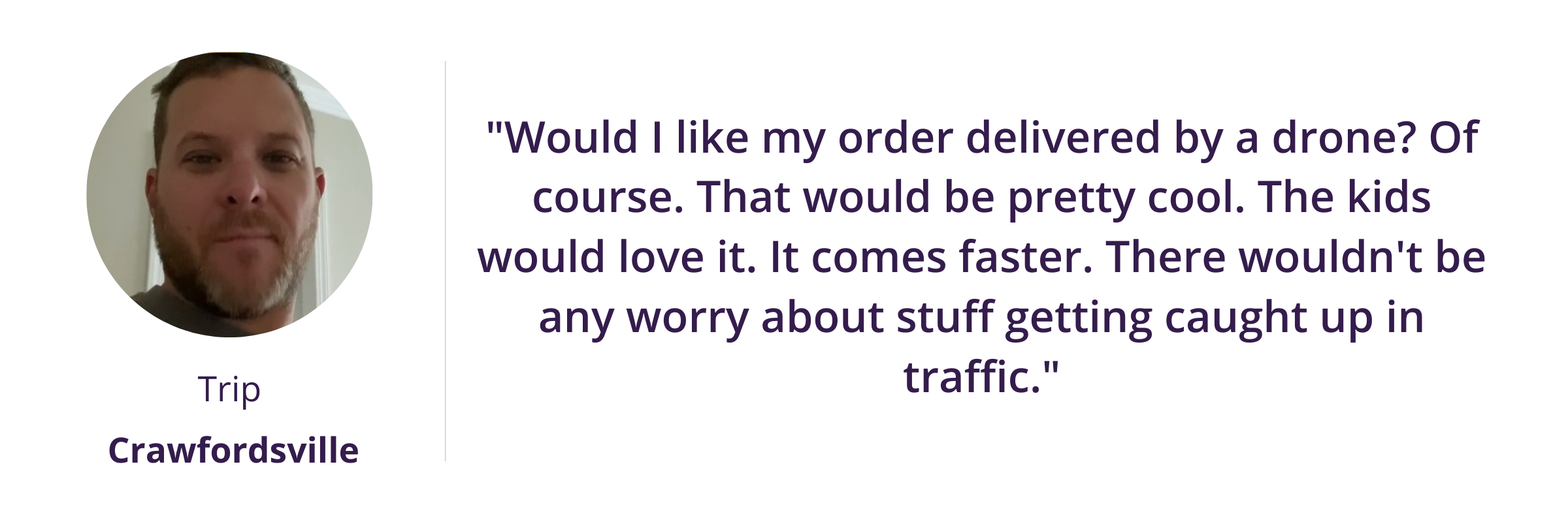 "Would I like my order delivered by a drone? Of course. That would be pretty cool. The kids would love it. It comes faster. There wouldn't be any worry about stuff getting caught up in traffic."