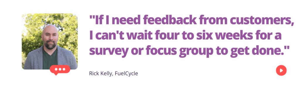 "If I need feedback from customers, I can't wait four to six weeks for a survey or focus group to get done." - Rick Kelly of FuelCycle