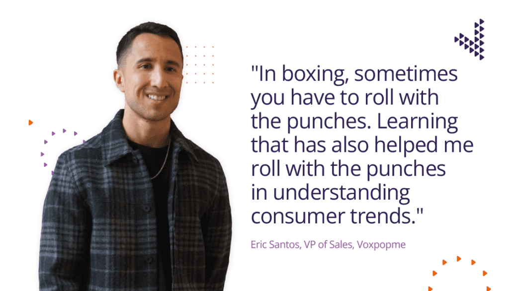 In boxing, sometimes you have to roll with the punches. Learning that has helped me to roll with the punches in understanding consumer trends.." - Eric Santos - VP of Sales at Voxpopme